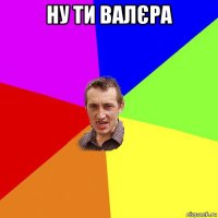 ну ти валєра 