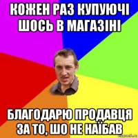 кожен раз купуючі шось в магазіні благодарю продавця за то, шо не наїбав