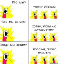 ученики 16 школы хотим, чтобы нас хорошо учили попозже, сейчас нам лень