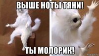 выше ноты тяни! ты молорик!