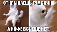 открываешь тумбочку а кофе все еще нет!