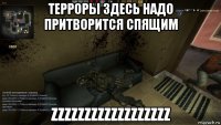 терроры здесь надо притворится спящим zzzzzzzzzzzzzzzzzz