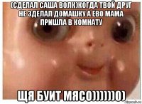 (сделал саша волк)когда твой друг не зделал домашку а ево мама пришла в комнату щя буит мясо))))))0)