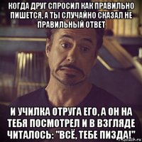 когда друг спросил как правильно пишется, а ты случайно сказал не правильный ответ и училка отруга его, а он на тебя посмотрел и в взгляде читалось: "всё, тебе пизда!"