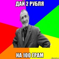 дай 2 рубля на 100 грам