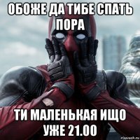 обоже да тибе спать пора ти маленькая ищо уже 21.00