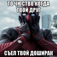 то чюство когда твой друг съел твой доширак