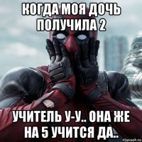 когда моя дочь получила 2 учитель у-у.. она же на 5 учится да..