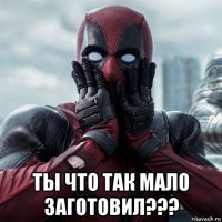  ты что так мало заготовил???