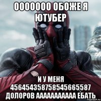 ооооооо обоже я ютубер и у меня 456454358758545665587 долоров ааааааааааа ебать