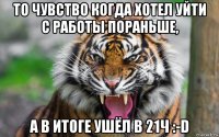 то чувство когда хотел уйти с работы пораньше, а в итоге ушёл в 21ч :-d