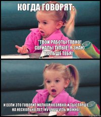 Когда говорят: "Твои работы гавно! Сериалы тупые! Я знаю больше тебя!"  И если это говорит мелкая козявка, и тыстарше на несколько лет! Ну очешуеть можно!