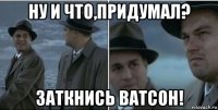 ну и что,придумал? заткнись ватсон!