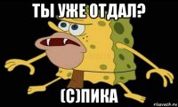 ты уже отдал? (с)пика