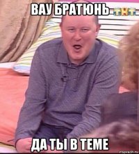 вау братюнь да ты в теме