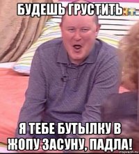 будешь грустить я тебе бутылку в жопу засуну, падла!