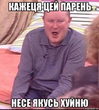 кажеця цей парень несе якусь хуйню