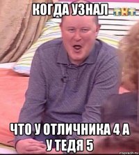 когда узнал что у отличника 4 а у тедя 5