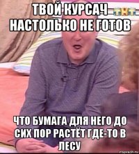 твой курсач настолько не готов что бумага для него до сих пор растёт где-то в лесу