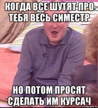 когда все шутят про тебя весь симестр но потом просят сделать им курсач