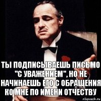 Ты подписываешь письмо "с Уважением", Но не начинаешь его с обращения ко мне по имени отчеству