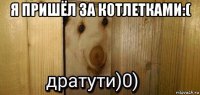 я пришёл за котлетками:( 