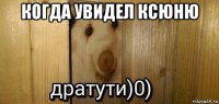 когда увидел ксюню 