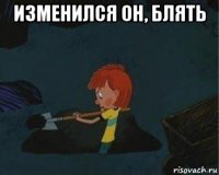 изменился он, блять 