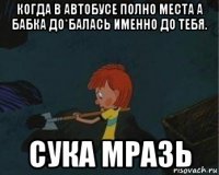 когда в автобусе полно места а бабка до*балась именно до тебя. сука мразь