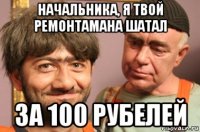 начальника, я твой ремонтамана шатал за 100 рубелей