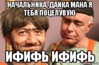 начальника, дайка мана я тебя поцелувую ифифь ифифь