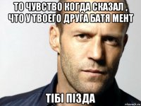 то чувство когда сказал , что у твоего друга батя мент тібі пізда