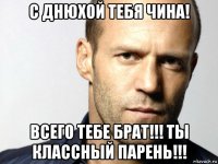 с днюхой тебя чина! всего тебе брат!!! ты классный парень!!!