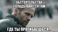 обстоятельства складываются там где ты прогибаешься...