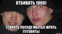 отбивать 100к) стирать посуду мыть)) жрать готовить)