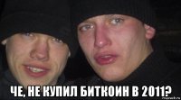  че, не купил биткоин в 2011?