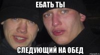 ебать ты следующий на обед