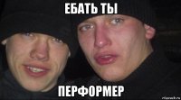 ебать ты перформер