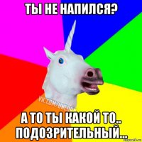 ты не напился? а то ты какой то.. подозрительный...