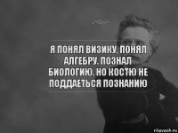 я понял визику, понял алгебру. познал биологию. но костю не поддаеться познанию