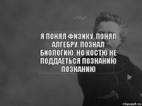 я понял физику, понял алгебру. познал биологию. но костю не поддаеться познанию познанию