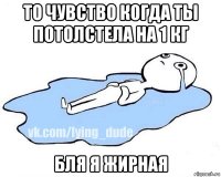 то чувство когда ты потолстела на 1 кг бля я жирная