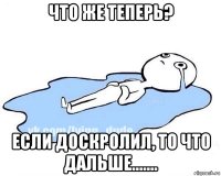 что же теперь? если доскролил, то что дальше.......