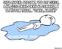 огда парень говорит, что бог секса, а на деле пжик-вжик на 30минут, и ты потом такая... "згинь, на хуй!" 