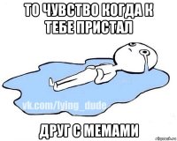 то чувство когда к тебе пристал друг с мемами