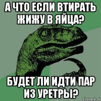 а что если втирать жижу в яйца? будет ли идти пар из уретры?