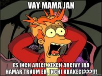 vay mama jan es inch areci. xexch arcivy ira hamar trnum er. inchi krakeci???!!!