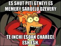 es shut piti gtneyi es memery sarqelu dzevery te inchi esqan chareci. esh esh.