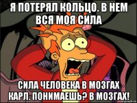 я потерял кольцо. в нем вся моя сила сила человека в мозгах карл. понимаешь? в мозгах!