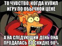 то чувство, когда купил игру по обычной цене а на следующий день она продалась по скидке 90%